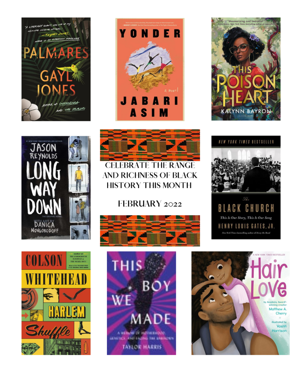 Grid highlighting books for Black History Month. "Celebrate the range and richness of Black history this month" and the featured books: Palmares by Gayl Jones,
Yonder by Jabari Asim,
This Poison Heart by Kalynn Bayron,
Long Way Down: The Graphic Novel by Jason Reynolds, Danica Novgorodoff (Illustrator),
The Black Church: This Is Our Story, This Is Our Song by Henry Louis Gates, Jr.,
Harlem Shuffle by Colson Whitehead,
This Boy We Made: A Memoir of Motherhood, Genetics, and Facing the Unknown by Taylor Harris, and
Hair Love by Matthew A. Cherry, Vashti Harrison (Illustrator)