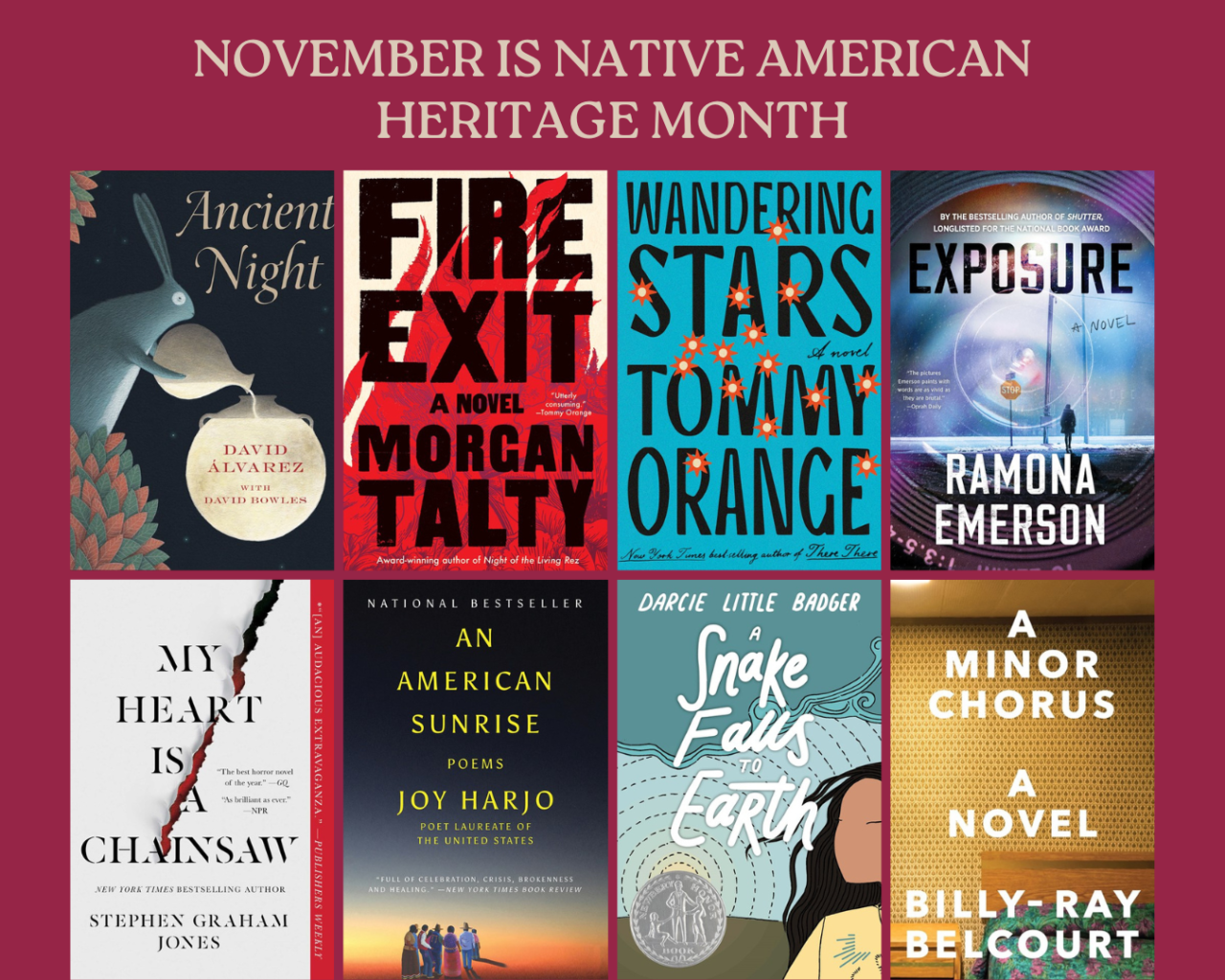 November is Native American Heritage Month. The covers of Ancient Night by David Alvarez with David Bowles, Fire Exit by Morgan Talty, Wandering Stars by Tommy Orange, Exposure by Ramona Emerson, My Heart is a Chainsaw by Stephen Graham Jones, An American Sunrise by Joy Harjo, A Snake Falls to  Earth by Darcie Little Badger, and A Minor Chorus by Billy-Ray Belcourt.